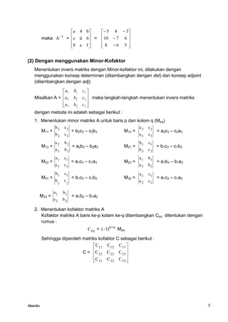 Matriks 5
maka 1
A
=










f
e
8
6
d
c
b
4
a
=














5
6
8
6
7
10
3
4
5
(2) Dengan menggunakan Minor-Kofaktor
Menentukan invers matriks dengan Minor-kofaktor ini, dilakukan dengan
menggunakan konsep determinan (dilambangkan dengan det) dan konsep adjoint
(dilambangkan dengan adj).
Misalkan A =










3
3
3
2
2
2
1
1
1
c
b
a
c
b
a
c
b
a
maka langkah-langkah menentukan invers matriks
dengan metoda ini adalah sebagai berikut :
1. Menentukan minor matriks A untuk baris p dan kolom q (Mpq)
M11 =
3
3
2
2
c
b
c
b
= b2c3 – c2b3 M12 =
3
3
2
2
c
a
c
a
= a2c3 – c2a3
M13 =
3
3
2
2
b
a
b
a
= a2b3 – b2a3 M21 =
3
3
1
1
c
b
c
b
= b1c3 – c1b3
M22 =
3
3
1
1
c
a
c
a
= a1c3 – c1a3 M23 =
3
3
1
1
b
a
b
a
= a1b3 – b1a3
M31 =
2
2
c
b
c
b 1
1
= b1c2 – c1b2 M32 =
2
2
1
1
c
a
c
a
= a1c2 – c1a2
M33 =
2
2
1
1
b
a
b
a
= a1b2 – b1a2
2. Menentukan kofaktor matriks A
Kofaktor matriks A baris ke-p kolam ke-q dilambangkan Cpq ditentukan dengan
rumus :
pq
C =
q
p
)
1
( 
 Mpq
Sehingga diperoleh matriks kofaktor C sebagai berikut :
C =










33
32
31
23
22
22
13
12
11
C
C
C
C
C
C
C
C
C
 
