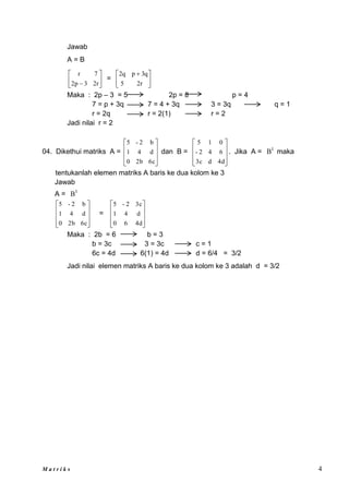 M a t r i k s 4
Jawab
A = B






 r
2
3
p
2
7
r
= 




 
r
2
5
q
3
p
q
2
Maka : 2p – 3 = 5 2p = 8 p = 4
7 = p + 3q 7 = 4 + 3q 3 = 3q q = 1
r = 2q r = 2(1) r = 2
Jadi nilai r = 2
04. Dikethui matriks A =










6c
2b
0
d
4
1
b
2
-
5
dan B =










4d
d
3c
6
4
2
-
0
1
5
. Jika A = t
B maka
tentukanlah elemen matriks A baris ke dua kolom ke 3
Jawab
A = t
B










6c
2b
0
d
4
1
b
2
-
5
=










4d
6
0
d
4
1
3c
2
-
5
Maka : 2b = 6 b = 3
b = 3c 3 = 3c c = 1
6c = 4d 6(1) = 4d d = 6/4 = 3/2
Jadi nilai elemen matriks A baris ke dua kolom ke 3 adalah d = 3/2
 