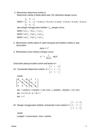 Matriks 6
3. Menentukan determinan matriks A
Determinan matriks A ditulis det(A) atau │A│ ditentukan dengan rumus:
det(A) =
3
3
3
2
2
2
1
1
1
c
b
a
c
b
a
c
b
a
= a1.b2.c3 + b1.c2.a3 + c1.a2.b3 – c1.b2.a3 – a1.c2.b3 – b1.a2.c3
atau dengan menggunakan kofaktor pq
C dengan rumus :
det(A) = a1 11
C + b1 12
C + c1 13
C
det(A) = a2 21
C + b2 22
C + c2 23
C
det(A) = a3 31
C + b3 32
C + c3 33
C
4. Menentukan matriks adjoint A, yakni transpose dari kofaktor matriks A, atau
dirumuskan :
Adj A = t
C
5. Menentukan invers matriks A dengan rumus :
1
A
=
det(A)
1
adj A
Untuk lebih jelasnya ikutilah contoh soal berikut ini :
03. Tentukanlah Determinan matriks A =












1
3
0
3
2
1
2
1
2
Jawab
2 1 –2 2 1
–1 2 3 –1 2
0 3 1 0 3
det = (2)(2)(1) + (1)(3)(0) + (–2)(–1)(3) – (–2)(2)(0) – (2)(3)(3) – (1)(–1)(1)
det = 4 + 0 + 6 – 0 – 18 + 1
det = –7
04. Dengan menggunakan kofaktor, tentukanlah invers matriks A =













2
2
1
1
3
2
0
5
3
Jawab
Langkah 1 (menentukan minor matriks)
 