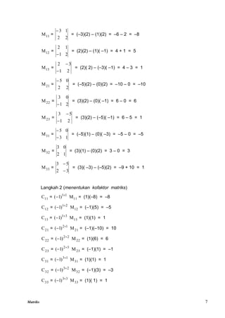 Matriks 7
11
M =
2
2
1
3

= (–3)(2) – (1)(2) = –6 – 2 = –8
12
M =
2
1
1
2

= (2)(2) – (1)( –1) = 4 + 1 = 5
13
M =
2
1
3
2


= (2)( 2) – (–3)( –1) = 4 – 3 = 1
21
M =
2
2
0
5

= (–5)(2) – (0)(2) = –10 – 0 = –10
22
M =
2
1
0
3

= (3)(2) – (0)( –1) = 6 – 0 = 6
23
M =
2
1
5
3


= (3)(2) – (–5)( –1) = 6 – 5 = 1
31
M =
1
3
0
5


= (–5)(1) – (0)( –3) = –5 – 0 = –5
32
M =
1
2
0
3
= (3)(1) – (0)(2) = 3 – 0 = 3
33
M =
3
2
5
3


= (3)( –3) – (–5)(2) = –9 + 10 = 1
Langkah 2 (menentukan kofaktor matriks)
11
C = 1
1
)
1
( 
 11
M = (1)(–8) = –8
12
C = 2
1
)
1
( 
 12
M = (–1)(5) = –5
13
C = 3
1
)
1
( 
 13
M = (1)(1) = 1
21
C = 1
2
)
1
( 
 21
M = (–1)(–10) = 10
22
C = 2
2
)
1
( 
 22
M = (1)(6) = 6
23
C = 3
2
)
1
( 
 23
M = (–1)(1) = –1
31
C = 1
3
)
1
( 
 31
M = (1)(1) = 1
32
C = 2
3
)
1
( 
 32
M = (–1)(3) = –3
33
C = 3
3
)
1
( 
 33
M = (1)( 1) = 1
 