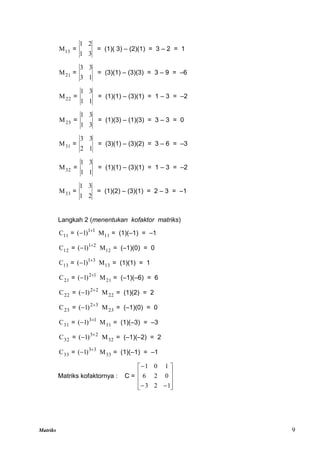 Matriks 9
13
M =
3
1
2
1
= (1)( 3) – (2)(1) = 3 – 2 = 1
21
M =
1
3
3
3
= (3)(1) – (3)(3) = 3 – 9 = –6
22
M =
1
1
3
1
= (1)(1) – (3)(1) = 1 – 3 = –2
23
M =
3
1
3
1
= (1)(3) – (1)(3) = 3 – 3 = 0
31
M =
1
2
3
3
= (3)(1) – (3)(2) = 3 – 6 = –3
32
M =
1
1
3
1
= (1)(1) – (3)(1) = 1 – 3 = –2
33
M =
2
1
3
1
= (1)(2) – (3)(1) = 2 – 3 = –1
Langkah 2 (menentukan kofaktor matriks)
11
C = 1
1
)
1
( 
 11
M = (1)(–1) = –1
12
C = 2
1
)
1
( 
 12
M = (–1)(0) = 0
13
C = 3
1
)
1
( 
 13
M = (1)(1) = 1
21
C = 1
2
)
1
( 
 21
M = (–1)(–6) = 6
22
C = 2
2
)
1
( 
 22
M = (1)(2) = 2
23
C = 3
2
)
1
( 
 23
M = (–1)(0) = 0
31
C = 1
3
)
1
( 
 31
M = (1)(–3) = –3
32
C = 2
3
)
1
( 
 32
M = (–1)(–2) = 2
33
C = 3
3
)
1
( 
 33
M = (1)(–1) = –1
Matriks kofaktornya : C =













1
2
3
0
2
6
1
0
1
 