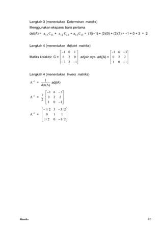 Matriks 10
Langkah 3 (menentukan Determinan matriks)
Menggunakan ekspansi baris pertama
det(A) = 11
a 11
C + 12
a 12
C + 13
a 13
C = (1)(–1) + (3)(0) + (3)(1) = –1 + 0 + 3 = 2
Langkah 4 (menentukan Adjoint matriks)
Matiks kofaktor C =













1
2
3
0
2
6
1
0
1
adjoin nya adj(A) =













1
0
1
2
2
0
3
6
1
Langkah 4 (menentukan Invers matriks)
1
A
=
det(A)
1
adj(A)
1
A
=
2
1













1
0
1
2
2
0
3
6
1
1
A
=













2
/
1
0
2
/
1
1
1
0
2
/
3
3
2
/
1
 
