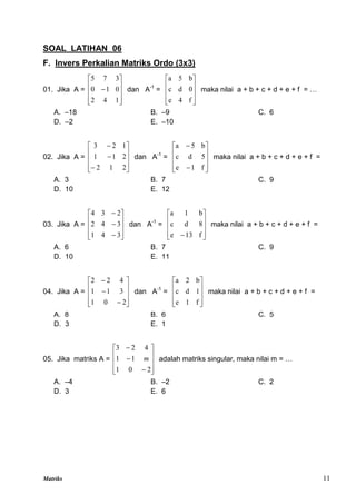 Matriks 11
SOAL LATIHAN 06
F. Invers Perkalian Matriks Ordo (3x3)
01. Jika A =











1
4
2
0
1
0
3
7
5
dan A-1
=










f
4
e
0
d
c
b
5
a
maka nilai a + b + c + d + e + f = …
A. –18 B. –9 C. 6
D. –2 E. –10
02. Jika A =













2
1
2
2
1
1
1
2
3
dan A-1
=












f
1
e
5
d
c
b
5
a
maka nilai a + b + c + d + e + f =
A. 3 B. 7 C. 9
D. 10 E. 12
03. Jika A =













3
4
1
3
4
2
2
3
4
dan A-1
=










 f
13
e
8
d
c
b
1
a
maka nilai a + b + c + d + e + f =
A. 6 B. 7 C. 9
D. 10 E. 11
04. Jika A =













2
0
1
3
1
1
4
2
2
dan A-1
=










f
1
e
1
d
c
b
2
a
maka nilai a + b + c + d + e + f =
A. 8 B. 6 C. 5
D. 3 E. 1
05. Jika matriks A =













2
0
1
1
1
4
2
3
m adalah matriks singular, maka nilai m = …
A. –4 B. –2 C. 2
D. 3 E. 6
 