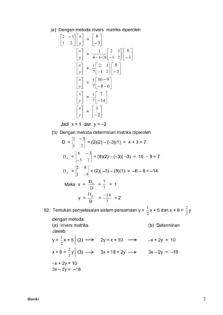 Matriks 2
(a) Dengan metoda invers matriks diperoleh





 
2
1
3
2






y
x
= 





 3
8






y
x
= 







 2
1
3
2
)
3
(
4
1






 3
8






y
x
= 





 2
1
3
2
7
1






 3
8






y
x
= 








6
8
9
16
7
1






y
x
= 





14
7
7
1






y
x
= 





 2
1
Jadi x = 1 dan y = –2
(b) Dengan metoda determinan matriks diperoleh
D =
2
1
2 3

= (2)(2) – (–3)(1) = 4 + 3 = 7
x
D =
2
3
8 3


= (8)(2) – (–3)( –3) = 16 – 9 = 7
y
D =
3
1
2 8

= (2)( –3) – (8)(1) = –6 – 8 = –14
Maka x =
D
Dx
=
7
7
= 1
y =
D
Dy
=
7
14

= 2
02. Tentukan penyelesaian sistem persamaan y =
2
1
x + 5 dan x + 6 =
3
2
y
dengan metoda:
(a) Invers matriks (b) Determinan
Jawab
y =
2
1
x + 5 (2) 2y = x + 10 –x + 2y = 10
x + 6 =
3
2
y (3) 3x + 18 = 2y 3x – 2y = –18
–x + 2y = 10
3x – 2y = –18
 