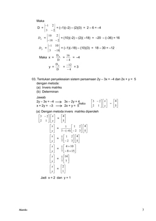 Matriks 3





 
1
2
2
3
maka 





y
x







5
4
Maka
D =
2
3
1 2


= (–1)(–2) – (2)(3) = 2 – 6 = –4
x
D =
2
18
10 2


= (10)(–2) – (2)( –18) = –20 – (–36) = 16
y
D =
18
3
1 10


= (–1)(–18) – (10)(3) = 18 – 30 = –12
Maka x =
D
Dx
=
4
16

= –4
y =
D
Dy
=
4
12


= 3
03. Tentukan penyelesaian sistem persamaan 2y – 3x = –4 dan 2x + y = 5
dengan metoda:
(a) Invers matriks
(b) Determinan
Jawab
2y – 3x = –4 3x – 2y = 4
x + 2y = –3 2x + y = 5
(a) Dengan metoda invers matriks diperoleh





 
1
2
2
3






y
x
= 





5
4






y
x
= 







 3
2
2
1
)
4
(
3
1






5
4






y
x
= 





 3
2
2
1
7
1






5
4






y
x
= 








15
8
10
4
7
1






y
x
= 





7
14
7
1






y
x
= 





1
2
Jadi x = 2 dan y = 1
 