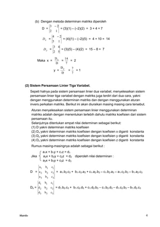 Matriks 4
(b) Dengan metoda determinan matriks diperoleh
D =
1
2
2
3 
= (3)(1) – (–2)(2) = 3 + 4 = 7
x
D =
1
5
2
4 
= (4)(1) – (–2)(5) = 4 + 10 = 14
y
D =
5
2
4
3
= (3)(5) – (4)(2) = 15 – 8 = 7
Maka x =
D
Dx
=
7
14
= 2
y =
D
Dy
=
7
7
= 1
(2) Sistem Persamaan Linier Tiga Variabel.
Sepeti halnya pada sistem persamaan linier dua variabel, menyelesaikan sistem
persamaan linier tiga variabel dengan matriks juga terdiri dari dua cara, yakni
dengan menggunakan determinan matriks dan dengan menggunakan aturan
invers perkalian matriks. Berikut ini akan diuraikan masing masing cara tersebut.
Aturan menyelesaikan sistem persamaan linier menggunakan determinan
matriks adalah dengan menentukan terlebih dahulu matriks koefisien dari sistem
persamaan itu.
Selanjutnya ditentukan empat nilai determinan sebagai berikut:
(1) D yakni determinan matriks koefisien
(2) Dx yakni determinan matriks koefisien dengan koefisien x diganti konstanta
(3) Dy yakni determinan matriks koefisien dengan koefisien y diganti konstanta
(4) Dz yakni determinan matriks koefisien dengan koefisien z diganti konstanta
Rumus masing-masingnya adalah sebagai berikut :
a1x + b1y + c1z = d1
Jika a2x + b2y + c2z = d2 diperoleh nilai determinan :
a3x + b3y + c3z = d3
D =
3
3
3
2
2
2
1
1
1
c
b
a
c
b
a
c
b
a
= a1.b2.c3 + b1.c2.a3 + c1.a2.b3 – c1.b2.a3 – a1.c2.b3 – b1.a2.c3
Dx =
3
3
3
2
2
2
1
1
1
c
b
d
c
b
d
c
b
d
= d1.b2.c3 + b1.c2.d3 + c1.d2.b3 – c1.b2.d3 – d1.c2.b3 – b1.d2.c3
 