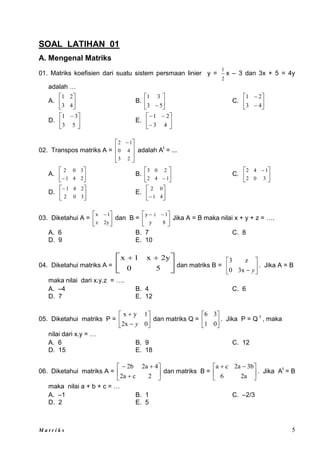 M a t r i k s 5
SOAL LATIHAN 01
A. Mengenal Matriks
01. Matriks koefisien dari suatu sistem persmaan linier y =
2
1
x – 3 dan 3x + 5 = 4y
adalah …
A. 





4
3
2
1
B. 





 5
3
3
1
C. 







4
3
2
1
D. 




 
5
3
3
1
E. 








4
3
2
1
02. Transpos matriks A =







 
2
3
4
0
1
2
adalah At
= ...
A. 





 2
4
1
3
0
2
B. 





 1
4
2
2
0
3
C. 




 
3
0
2
1
4
2
D. 





3
0
2
2
4
1
E. 





 4
1
0
2
03. Diketahui A = 




 
2y
z
1
x
dan B = 




 

8
y
1
y z
Jika A = B maka nilai x + y + z = ….
A. 6 B. 7 C. 8
D. 9 E. 10
04. Diketahui matriks A = 




 

5
0
2y
x
1
x
dan matriks B = 





 y
3x
0
z
3
. Jika A = B
maka nilai dari x.y.z = ….
A. –4 B. 4 C. 6
D. 7 E. 12
05. Diketahui matriks P = 







0
2x
1
y
x
y
dan matriks Q = 





0
1
3
6
. Jika P = Q t
, maka
nilai dari x.y = …
A. 6 B. 9 C. 12
D. 15 E. 18
06. Diketahui matriks A = 








2
c
2a
4
2a
2b
dan matriks B = 




 

2a
6
3b
2a
c
a
. Jika At
= B
maka nilai a + b + c = …
A. –1 B. 1 C. –2/3
D. 2 E. 5
 