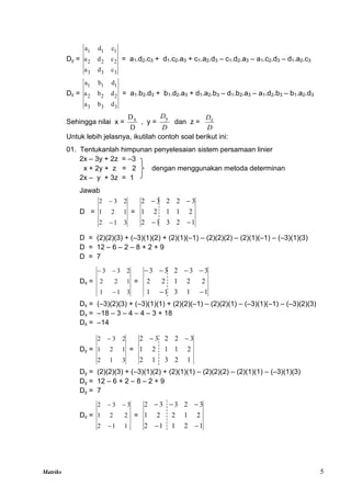 Matriks 5
Dy =
3
3
3
2
2
2
1
1
1
c
d
a
c
d
a
c
d
a
= a1.d2.c3 + d1.c2.a3 + c1.a2.d3 – c1.d2.a3 – a1.c2.d3 – d1.a2.c3
Dz =
3
3
3
2
2
2
1
1
1
d
b
a
d
b
a
d
b
a
= a1.b2.d3 + b1.d2.a3 + d1.a2.b3 – d1.b2.a3 – a1.d2.b3 – b1.a2.d3
Sehingga nilai x =
D
Dx
, y =
D
Dy
dan z =
D
Dz
Untuk lebih jelasnya, ikutilah contoh soal berikut ini:
01. Tentukanlah himpunan penyelesaian sistem persamaan linier
2x – 3y + 2z = –3
x + 2y + z = 2 dengan menggunakan metoda determinan
2x – y + 3z = 1
Jawab
D =
3
1
2
1
2
1
2
3
2


=
1
2
3
1
2
2
1
1
2
1
3
2
2
3
2




D = (2)(2)(3) + (–3)(1)(2) + (2)(1)(–1) – (2)(2)(2) – (2)(1)(–1) – (–3)(1)(3)
D = 12 – 6 – 2 – 8 + 2 + 9
D = 7
Dx =
3
1
1
1
2
2
2
3
3



=
1
1
3
1
1
2
2
1
2
2
3
3
2
3
3






Dx = (–3)(2)(3) + (–3)(1)(1) + (2)(2)(–1) – (2)(2)(1) – (–3)(1)(–1) – (–3)(2)(3)
Dx = –18 – 3 – 4 – 4 – 3 + 18
Dx = –14
Dy =
3
1
2
1
2
1
2
3
2 
=
1
2
3
1
2
2
1
1
2
1
3
2
2
3
2 

Dy = (2)(2)(3) + (–3)(1)(2) + (2)(1)(1) – (2)(2)(2) – (2)(1)(1) – (–3)(1)(3)
Dy = 12 – 6 + 2 – 8 – 2 + 9
Dy = 7
Dz =
1
1
2
2
2
1
3
3
2



=
1
2
1
1
2
2
1
2
2
1
3
2
3
3
2





 