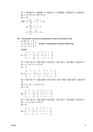 Matriks 6
Dz = (2)(2)(1) + (–3)(2)(2) + (–3)(1)(–1) – (–3)(2)(2) – (2)(2)(–1) – (–3)(1)(1)
Dz = 4 – 12 + 3 + 12 + 4 + 3
Dz = 14
Jadi x =
D
Dx
=
7
14

= –2
y =
D
Dy
=
7
7
= 1
z =
D
Dz
=
7
14
= 2
02. Tentukanlah himpunan penyelesaian sistem persamaan linier
x + 2y + z = 2
x – y – 2z = –1 dengan menggunakan metoda determinan
x + y – z = 3
Jawab
D =
1
1
1
2
1
1
1
2
1


 =
1
1
1
1
1
1
1
2
1
1
2
1
1
2
1




D = (1)(–1)(–1) + (2)(–2)(1) + (1)(1)(1) – (1)(–1)(1) – (1)(–2)(1) – (2)(1)(–1)
D = 1 – 4 + 1 + 1 + 2 + 2
D = 3
Dx =
1
1
3
2
1
1
1
2
2



 =
1
3
1
1
3
1
1
2
1
1
2
2
1
2
2






Dx = (2)(–1)(–1) + (2)(–2)(3) + (1)(–1)(1) – (1)( –1)(3) – (2)(–2)(1) – (2)(–1)(–
1)
Dx = 2 – 12 – 1 + 3 + 4 – 2
Dx = –6
Dy =
1
3
1
2
1
1
1
2
1


 =
3
1
1
3
1
1
1
2
1
1
2
1
1
2
1




Dy = (1)(–1)(–1) + (2)(–2)(1) + (1)(1)(3) – (1)(–1)(1) – (1)(–2)(3) – (2)(1)(–1)
Dy = 1 – 4 + 3 + 1 + 6 + 2
Dy = 9
Dz =
3
1
1
1
1
1
2
2
1

 =
1
1
3
1
1
1
1
1
1
1
2
1
2
2
1



 