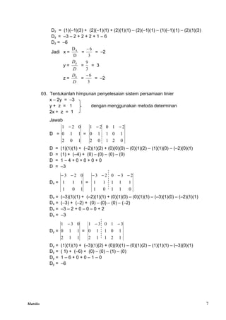 Matriks 7
Dz = (1)(–1)(3) + (2)(–1)(1) + (2)(1)(1) – (2)(–1)(1) – (1)(–1)(1) – (2)(1)(3)
Dz = –3 – 2 + 2 + 2 + 1 – 6
Dz = –6
Jadi x =
D
Dx
=
3
6

= –2
y =
D
Dy
=
3
9
= 3
z =
D
Dz
=
3
6

= –2
03. Tentukanlah himpunan penyelesaian sistem persamaan linier
x – 2y = –3
y + z = 1 dengan menggunakan metoda determinan
2x + z = 1
Jawab
D =
1
0
2
1
1
0
0
2
1 
=
0
2
1
0
2
1
0
1
1
0
2
1
0
2
1 

D = (1)(1)(1) + (–2)(1)(2) + (0)(0)(0) – (0)(1)(2) – (1)(1)(0) – (–2)(0)(1)
D = (1) + (–4) + (0) – (0) – (0) – (0)
D = 1 – 4 + 0 + 0 + 0 + 0
D = –3
Dx =
1
0
1
1
1
1
0
2
3 

=
0
1
1
0
1
1
1
1
1
1
2
3
0
2
3 



Dx = (–3)(1)(1) + (–2)(1)(1) + (0)(1)(0) – (0)(1)(1) – (–3)(1)(0) – (–2)(1)(1)
Dx = (–3) + (–2) + (0) – (0) – (0) – (–2)
Dx = –3 – 2 + 0 – 0 – 0 + 2
Dx = –3
Dy =
1
1
2
1
1
0
0
3
1 
=
1
2
1
1
2
1
0
1
1
0
3
1
0
3
1 

Dy = (1)(1)(1) + (–3)(1)(2) + (0)(0)(1) – (0)(1)(2) – (1)(1)(1) – (–3)(0)(1)
Dy = ( 1) + (–6) + (0) – (0) – (1) – (0)
Dy = 1 – 6 + 0 + 0 – 1 – 0
Dy = –6
 