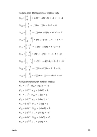 Matriks 10
Pertama akan ditentukan minor matriks, yaitu
11
M =
1
1
1
3


= (–3)(1) – (1)( –1) = –3 + 1 = –2
12
M =
1
1
1
1
= (1)(1) – (1)(1) = 1 – 1 = 0
13
M =
1
1
3
1


= (1)(–1) – (–3)(1) = –1 + 3 = 2
21
M =
1
1
2
1


= (1)(1) – (–2)(–1) = 1 – 2 = –1
22
M =
1
1
2
1 
= (1)(1) – (–2)(1) = 1 + 2 = 3
23
M =
1
1
1
1

= (1)(–1) – (1)(1) = –1 – 1 = –2
31
M =
1
3
2
1


= (1)(1) – (–2)(–3) = 1 – 6 = –5
32
M =
1
1
2
1 
= (1)(1) – (–2)(1) = 1 + 2 = 3
33
M =
3
1
1
1

= (1)(–3) – (1)(1) = –3 – 1 = –4
Kemudian menentukan kofaktor matriks
11
C = 1
1
)
1
( 
 11
M = (1)(–2) = –2
12
C = 2
1
)
1
( 
 12
M = (–1)(0) = 0
13
C = 3
1
)
1
( 
 13
M = (1)(2) = 2
21
C = 1
2
)
1
( 
 21
M = (–1)(–1) = 1
22
C = 2
2
)
1
( 
 22
M = (1)(3) = 3
23
C = 3
2
)
1
( 
 23
M = (–1)(–2) = 2
31
C = 1
3
)
1
( 
 31
M = (1)(–5) = –5
32
C = 2
3
)
1
( 
 32
M = (–1)(3) = –3
33
C = 3
3
)
1
( 
 33
M = (1)(4) = 4
 