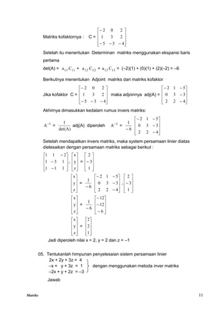 Matriks 11
Matriks kofaktornya : C =














4
3
5
2
3
1
2
0
2
Setelah itu menentukan Determinan matriks menggunakan ekspansi baris
pertama
det(A) = 11
a 11
C + 12
a 12
C + 13
a 13
C = (–2)(1) + (0)(1) + (2)(–2) = –6
Berikutnya menentukan Adjoint matriks dari matriks kofaktor
Jika kofaktor C =














4
3
5
2
3
1
2
0
2
maka adjoinnya adj(A) =














4
2
2
3
3
0
5
1
2
Akhirnya dimasukkan kedalam rumus invers matriks:
1
A
=
det(A)
1
adj(A) diperoleh 1
A
=
6
1















4
2
2
3
3
0
5
1
2
Setelah mendapatkan invers matriks, maka system persamaan linier diatas
dielesaikan dengan persamaan matriks sebagai berikut :













1
1
1
1
3
1
2
1
1
.










z
y
x
=











1
3
2










z
y
x
=
6
1















4
2
2
3
3
0
5
1
2
.











1
3
2










z
y
x
=
6
1














6
12
12










z
y
x
=










1
2
2
Jadi diperoleh nilai x = 2, y = 2 dan z = –1
05. Tentukanlah himpunan penyelesaian sistem persamaan linier
2x + 2y + 3z = 4
–x + y + 3z = 1 dengan menggunakan metoda inver matriks
–2x + y + 2z = –3
Jawab
 