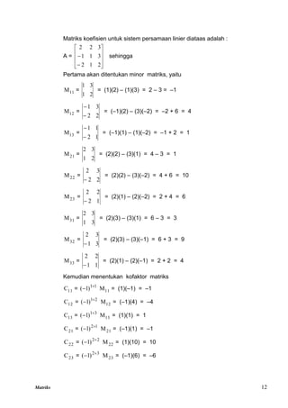 Matriks 12
Matriks koefisien untuk sistem persamaan linier diataas adalah :
A =












2
1
2
3
1
1
3
2
2
sehingga
Pertama akan ditentukan minor matriks, yaitu
11
M =
2
1
3
1
= (1)(2) – (1)(3) = 2 – 3 = –1
12
M =
2
2
3
1


= (–1)(2) – (3)(–2) = –2 + 6 = 4
13
M =
1
2
1
1


= (–1)(1) – (1)(–2) = –1 + 2 = 1
21
M =
2
1
3
2
= (2)(2) – (3)(1) = 4 – 3 = 1
22
M =
2
2
3
2

= (2)(2) – (3)(–2) = 4 + 6 = 10
23
M =
1
2
2
2

= (2)(1) – (2)(–2) = 2 + 4 = 6
31
M =
3
1
3
2
= (2)(3) – (3)(1) = 6 – 3 = 3
32
M =
3
1
3
2

= (2)(3) – (3)(–1) = 6 + 3 = 9
33
M =
1
1
2
2

= (2)(1) – (2)(–1) = 2 + 2 = 4
Kemudian menentukan kofaktor matriks
11
C = 1
1
)
1
( 
 11
M = (1)(–1) = –1
12
C = 2
1
)
1
( 
 12
M = (–1)(4) = –4
13
C = 3
1
)
1
( 
 13
M = (1)(1) = 1
21
C = 1
2
)
1
( 
 21
M = (–1)(1) = –1
22
C = 2
2
)
1
( 
 22
M = (1)(10) = 10
23
C = 3
2
)
1
( 
 23
M = (–1)(6) = –6
 