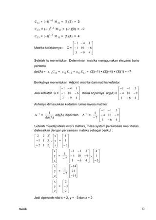 Matriks 13
31
C = 1
3
)
1
( 
 31
M = (1)(3) = 3
32
C = 2
3
)
1
( 
 32
M = (–1)(9) = –9
33
C = 3
3
)
1
( 
 33
M = (1)(4) = 4
Matriks kofaktornya : C =















4
9
3
6
10
1
1
4
1
Setelah itu menentukan Determinan matriks menggunakan ekspansi baris
pertama
det(A) = 11
a 11
C + 12
a 12
C + 13
a 13
C = (2)(–1) + (2)(–4) + (3)(1) = –7
Berikutnya menentukan Adjoint matriks dari matriks kofaktor
Jika kofaktor C =















4
9
3
6
10
1
1
4
1
maka adjoinnya adj(A) =















4
6
1
9
10
4
3
1
1
Akhirnya dimasukkan kedalam rumus invers matriks:
1
A
=
det(A)
1
adj(A) diperoleh 1
A
=
7
1
















4
6
1
9
10
4
3
1
1
Setelah mendapatkan invers matriks, maka system persamaan linier diatas
dielesaikan dengan persamaan matriks sebagai berikut :












2
1
2
3
1
1
3
2
2
.










z
y
x
=










 3
1
4










z
y
x
=
7
1
















4
6
1
9
10
4
3
1
1
.










 3
1
4










z
y
x
=
7
1













14
21
14










z
y
x
=











2
3
2
Jadi diperoleh nilai x = 2, y = –3 dan z = 2
 