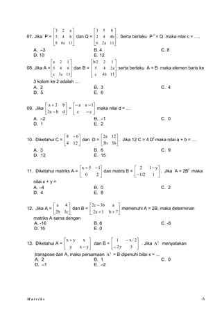 M a t r i k s 6
07. Jika P =










11
6c
8
b
4
5
a
2
3
dan Q =










11
2a
6
4b
4
2
8
5
3
. Serta berlaku P t
= Q maka nilai c = ….
A. –3 B. 4 C. 8
D. 10 E. 12
08. Jika A =










11
3c
c
6
4
5
1
2
a
dan B =










11
4b
c
2a
4
5
1
2
b/2
serta berlaku A = B maka elemen baris ke
3 kolom ke 2 adalah …
A. 2 B. 3 C. 4
D. 5 E. 6
09. Jika 







d
b
2a
b
2
a
= 








c
c
1
a
a
maka nilai d = …
A. –2 B. –1 C. 0
D. 1 E. 2
10. Diketahui C = 




 
12
4
6
8
dan D = 





36
3b
12
2a
. Jika 12 C = 4 Dt
maka nilai a + b = …
A. 3 B. 6 C. 9
D. 12 E. 15
11. Diketahui matriks A = 




 

2
0
1
5
x
dan matris B = 







1
1/2
y
1
2
. Jika A = 2Bt
maka
nilai x + y =
A. –4 B. 0 C. 2
D. 4 E. 8
12. Jika A = 





3c
2b
4
a
dan B = 








7
b
1
2a
a
3b
2c
memenuhi A = 2B, maka determinan
matriks A sama dengan
A. -16 B. 8 C. -8
D. 16 E. 0
13. Diketahui A = 







y
x
y
x
y
x
dan B = 







3
2
2
/
x
1
y
. Jika t
A menyatakan
transpose dari A, maka persamaan t
A = B dipenuhi bilai x = ...
A. 2 B. 1 C. 0
D. –1 E. –2
 