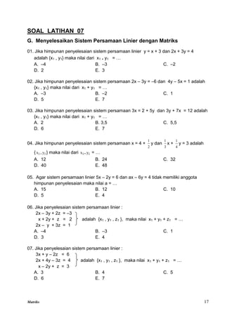 Matriks 17
SOAL LATIHAN 07
G. Menyelesaikan Sistem Persamaan Linier dengan Matriks
01. Jika himpunan penyelesaian sistem persamaan linier y = x + 3 dan 2x + 3y = 4
adalah {x1 , y1} maka nilai dari x1 . y1 = …
A. –4 B. –3 C. –2
D. 2 E. 3
02. Jika himpunan penyelesaian sistem persamaan 2x – 3y = –6 dan 4y – 5x = 1 adalah
{x1 , y1} maka nilai dari x1 + y1 = …
A. –3 B. –2 C. 1
D. 5 E. 7
03. Jika himpunan penyelesaian sistem persamaan 3x = 2 + 5y dan 3y + 7x = 12 adalah
{x1 , y1} maka nilai dari x1 + y1 = …
A. 2 B. 3,5 C. 5,5
D. 6 E. 7
04. Jika himpunan penyelesaian sistem persamaan x = 4 +
2
1
y dan
3
1
x +
4
1
y = 3 adalah
{ 1
x , 1
y } maka nilai dari 1
x . 1
y = …
A. 12 B. 24 C. 32
D. 40 E. 48
05. Agar sistem persamaan linier 5x – 2y = 6 dan ax – 6y = 4 tidak memiliki anggota
himpunan penyelesaian maka nilai a = …
A. 15 B. 12 C. 10
D. 5 E. 4
06. Jika penyelesaian sistem persamaan linier :
2x – 3y + 2z = –3
x + 2y + z = 2 adalah {x1 , y1 , z1 }, maka nilai x1 + y1 + z1 = …
2x – y + 3z = 1
A. –4 B. –3 C. 1
D. 3 E. 4
07. Jika penyelesaian sistem persamaan linier :
3x + y – 2z = 6
2x + 4y – 3z = 4 adalah {x1 , y1 , z1 }, maka nilai x1 + y1 + z1 = …
x – 2y + z = 3
A. 3 B. 4 C. 5
D. 6 E. 7
 