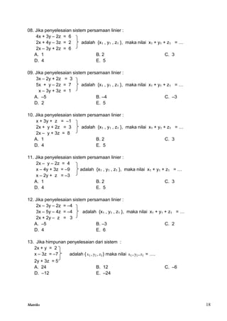 Matriks 18
08. Jika penyelesaian sistem persamaan linier :
4x + 3y – 2z = 6
2x + 4y – 3z = 2 adalah {x1 , y1 , z1 }, maka nilai x1 + y1 + z1 = …
2x – 3y + 2z = 6
A. 1 B. 2 C. 3
D. 4 E. 5
09. Jika penyelesaian sistem persamaan linier :
3x – 2y + 2z = 3
5x + y – 2z = 7 adalah {x1 , y1 , z1 }, maka nilai x1 + y1 + z1 = …
x – 3y + 3z = 1
A. –5 B. –4 C. –3
D. 2 E. 5
10. Jika penyelesaian sistem persamaan linier :
x + 3y + z = –1
2x + y + 2z = 3 adalah {x1 , y1 , z1 }, maka nilai x1 + y1 + z1 = …
2x – y + 3z = 8
A. 1 B. 2 C. 3
D. 4 E. 5
11. Jika penyelesaian sistem persamaan linier :
2x – y – 2z = 4
x – 4y + 3z = –9 adalah {x1 , y1 , z1 }, maka nilai x1 + y1 + z1 = …
x – 2y + z = –3
A. 1 B. 2 C. 3
D. 4 E. 5
12. Jika penyelesaian sistem persamaan linier :
2x – 3y – 2z = –4
3x – 5y – 4z = –4 adalah {x1 , y1 , z1 }, maka nilai x1 + y1 + z1 = …
2x + 2y – z = 3
A. –5 B. –3 C. 2
D. 4 E. 6
13. Jika himpunan penyelesaian dari sistem :
2x + y = 2
x – 3z = –7 adalah { 1
x , 1
y , 1
z } maka nilai 1
x . 1
y . 1
z = ….
2y + 3z = 5
A. 24 B. 12 C. –6
D. –12 E. –24
 