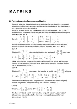 M a t r i k s 1
M A T R I K S
B. Penjumlahan dan Pengurangan Matriks
Terdapat beberapa operasi aljabar yang dapat dilakukan pada matriks, diantaranya
adalah penjumlahan dan pengurangan. Namun dua matriks dapat dijumlah/dikurang
jika kedua matriks itu ordonya sama.
Misalkan A dan B adalah dua matriks yang ordonya sama serta A + B = C, maka C
adalah matriks hasil yang didapat dengan cara menjumlahkan elemen-elemen yang
seletak pada A dan B.
Contoh :











1
3
6
2
0
2
+











 2
3
6
5
4
3
=



















)
2
(
1
)
3
(
3
6
6
5
2
4
0
3
2
=










1
0
12
3
4
5
Matriks nol adalah matriks yang semua elemennya nol (dilambangkan dengan O).
Matriks ini adalah matriks identitas penjumlahan, sehingga A + 0 = 0 + A = A
Contoh
Diketahui A = 





1
5
-
4
3
, maka matriks identitas dari A adalah O = 





0
0
0
0
, sehingga
A + O = 





1
5
-
4
3
+ 





0
0
0
0
= 









0
1
0
5
-
0
4
0
3
= 





1
5
-
4
3
= A
Jika A suatu matriks, maka matriks lawan dari A adalah matriks –A yakni sebuah
matriks yang unsur-unsurnya merupakan lawan dari unsur-unsur matriks A. Dalam
hal ini berlaku sifat A + (–A) = O.
Contoh
Diketahui A = 





0
5
-
4
3
, maka lawan dari matriks A adalah –A = 





0
5
4
-
3
-
, sehingga
A + (–A) = 





0
5
-
4
3
+ 





0
5
4
-
3
-
= 









0
0
(5)
5
-
(-4)
4
(-3)
3
= 





0
0
0
0
= O
Perkalian suatu bilangan real k dengan matriks A adalah suatu matriks kA yang
didapat dengan cara mengalikan setiap unsur matiriks A dengan k
Contoh
Diketahui A = 





0
5
-
4
3
, maka 2A = 2 





0
5
-
4
3
= 





0
10
-
8
6
Misalkan A, B dan C adalah matriks-matriks yang ordonya sama, dan k adalah
bilangan real, maka terdapat sifat-sifat yang berlaku pada penjumlahan dan
pengurangan matriks
 