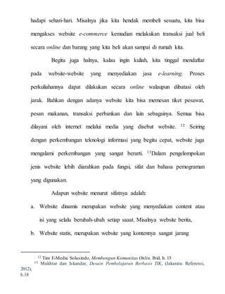 hadapi sehari-hari. Misalnya jika kita hendak membeli sesuatu, kita bisa
mengakses website e-commerce kemudian melakukan transaksi jual beli
secara online dan barang yang kita beli akan sampai di rumah kita.
Begitu juga halnya, kalau ingin kuliah, kita tinggal mendaftar
pada website-website yang menyediakan jasa e-learning. Proses
perkuliahannya dapat dilakukan secara online walaupun dibatasi oleh
jarak. Bahkan dengan adanya website kita bisa memesan tiket pesawat,
pesan makanan, transaksi perbankan dan lain sebagainya. Semua bisa
dilayani oleh internet melalui media yang disebut website. 12 Seiring
dengan perkembangan teknologi informasi yang begitu cepat, website juga
mengalami perkembangan yang sangat berarti. 13Dalam pengelompokan
jenis website lebih diarahkan pada fungsi, sifat dan bahasa pemograman
yang digunakan.
Adapun website menurut sifatnya adalah:
a. Website dinamis merupakan website yang menyediakan content atau
isi yang selalu berubah-ubah setiap saaat. Misalnya website berita,
b. Website statis, merupakan website yang kontennya sangat jarang
12 Tim E-Media Solusindo, Membengun Komunitas Onlin, Ibid, h. 15
13 Mukhtar dan Iskandar, Desain Pembelajaran Berbasis TIK, (Jakarata: Referensi,
2012),
h.18
 
