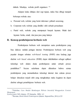 diubah. Misalnya, website profil organisasi. 14
Adapun kalau ditinjau dari segi tujuan, maka bisa dibagi menjadi
beberapa website atas:
a. Personal web, website yang berisi informasi pribadi seseorang.
b. Corporate web, website yang dimiliki oleh sebuah perusahaan
c. Purtal web, website yang mempunyai banyak layanan. Mulai dari
layanan berita, email, dan jasa-jasa yang lainnya
B. Konsep pembelajaran berbasis web
Pembelajaran berbasis web merupakan suatu pembelajaran yang
bisa diakses melalui jaringan internet. Pembelajaran berbasis web yang
popular dengan sebutan web-based traning (WBT) atau kadang juga
disebut web based education (WBE) dapat didefinisikan sebagai aplikasi
teknologi web dalam dunia pembelajaran untuk sebuah proses
pendidikan.15 Secara sederhana dapat dikatakan bahwa semua
pembelajaran yang memanfaatkan teknologi internet dan selama proses
belajar dirasakan terjadi oleh yang mengikutinya maka kegiatan itu dapat
disebut sabagai pemeblajaran berbasis web.
14Yuhefizar, Cara Mudah Membangun Website Interaktif Menggunkan Content
Mangement
System Jomla CMS, (Jakarta : PT Gramedia, 2009), h.2
15Rusman, Model-Model Pembelajaran (Jakarta : Rajawali Pers, 2011), h.335
 