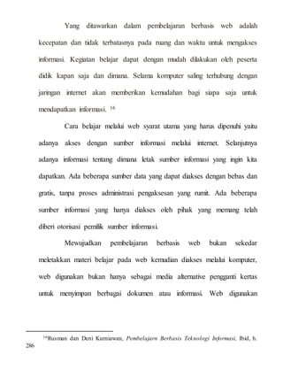 Yang ditawarkan dalam pembelajaran berbasis web adalah
kecepatan dan tidak terbatasnya pada ruang dan waktu untuk mengakses
informasi. Kegiatan belajar dapat dengan mudah dilakukan oleh peserta
didik kapan saja dan dimana. Selama komputer saling terhubung dengan
jaringan internet akan memberikan kemudahan bagi siapa saja untuk
mendapatkan informasi. 16
Cara belajar melalui web syarat utama yang harus dipenuhi yaitu
adanya akses dengan sumber informasi melalui internet. Selanjutnya
adanya informasi tentang dimana letak sumber informasi yang ingin kita
dapatkan. Ada beberapa sumber data yang dapat diakses dengan bebas dan
gratis, tanpa proses administrasi pengaksesan yang rumit. Ada beberapa
sumber informasi yang hanya diakses oleh pihak yang memang telah
diberi otorisasi pemilik sumber informasi.
Mewujudkan pembelajaran berbasis web bukan sekedar
meletakkan materi belajar pada web kemudian diakses melalui komputer,
web digunakan bukan hanya sebagai media alternative pengganti kertas
untuk menyimpan berbagai dokumen atau informasi. Web digunakan
16Rusman dan Deni Kurniawan, Pembelajarn Berbasis Teknologi Informasi, Ibid, h.
286
 
