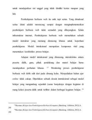 untuk mendapatkan sisi unggul yang tidak dimiliki kertas maupun yang
lain.
Pembelajaran berbasis web itu unik tapi serius. Yang dimaksud
serius disini adalah merancang sampai dengan mengimplementasikan
pembelajarn berbasis web tidak semudah yang dibayangkan. Selain
infrastruktur internet, Pembelajaran berbasis web memerlukan sebuah
model instruktur yang memang dirancang khusus untuk keperluan
pembelajaran. Model intruksional merupakan komponen vital yang
menentukan keefektifan proses belajar.
Adapun model intruksional yang dirancang, interaktivitas antara
peserta didik, guru, pihak pendukung dan materi belajar harus
mendapatkan perhatian khusus. 17 Monitoring proses pembelajaran
berbasis web lebih sulit dari pada diruang kelas. Menyediakan bahan ajar
online tidak cukup. Diperlukan sebuah desain instruksional sebagai model
belajar yang mengundang sejumlah (sama banyaknya dengan kegiatan di
ruang kelas) peserta didik untuk terlibat dalam berbagai kegiatan belajar. 18
17Rusman,Belajardan PembelajaranBerbasisKomputer,(Bandung :Alfabeta,2012), h.
295
18Rusman,Belajardan PembelajaranBerbasisKomputer,(Bandung :Alfabeta,2012), h.
295
 