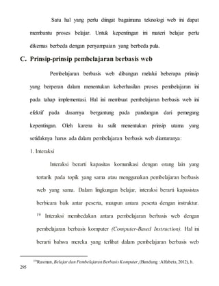 Satu hal yang perlu diingat bagaimana teknologi web ini dapat
membantu proses belajar. Untuk kepentingan ini materi belajar perlu
dikemas berbeda dengan penyampaian yang berbeda pula.
C. Prinsip-prinsip pembelajaran berbasis web
Pembelajaran berbasis web dibangun melalui beberapa prinsip
yang berperan dalam menentukan keberhasilan proses pembelajaran ini
pada tahap implementasi. Hal ini membuat pembelajaran berbasis web ini
efektif pada dasarnya bergantung pada pandangan dari pemegang
kepentingan. Oleh karena itu sulit menentukan prinsip utama yang
setidaknya harus ada dalam pembelajaran berbasis web diantaranya:
1. Interaksi
Interaksi berarti kapasitas komunikasi dengan orang lain yang
tertarik pada topik yang sama atau menggunakan pembelajaran berbasis
web yang sama. Dalam lingkungan belajar, interaksi berarti kapasistas
berbicara baik antar peserta, maupun antara peserta dengan instruktur.
19 Interaksi membedakan antara pembelajaran berbasis web dengan
pembelajaran berbasis komputer (Computer-Based Instruction). Hal ini
berarti bahwa mereka yang terlibat dalam pembelajaran berbasis web
19Rusman,Belajardan PembelajaranBerbasisKomputer,(Bandung :Alfabeta,2012), h.
295
 