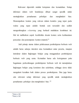 Relevansi diperoleh melalui ketepatan dan kemudahan. Setiap
informasi dalam web hendaknya dibuat sangat spesifik untuk
meningkatkan pemahaman pebelajar dan menghindari bias.
Menempatkan konten yang relevan dalam konteks yang tepat pada
waktu yang tepat adalah bentuk seni tersendiri dan sedikit
mengembangkan e-learning yang berhasil melalukan kombinasi ini.
Hal ini melibatkan aspek keefektifan desain konten serta kedinamisan
pencarian dan penempatan konten (materi).21
Jadi prinsip utama dalam pelaksanaan pembelajaran berbasis web
adalah harus adanya interaksi atau komunikasi antar peserta, maupun
instruktur dalam lingkungan belajar yang menggunakan pembelajaran
berbasis web yang sama. Kemudian harus ada ketergunaan yaitu
bagaimana perkembangan pembelajaran berbasis web ini menciptakan
lingkungan belajar yang konsisten dan sederhana, sehingga siswa tidak
mengalami kesulitan baik dalam proses pembelajaran. Dan juga harus
ada relevansi setiap informasi yang spesifik untuk meningkatkan
pemahaman pebelajar dan menghindari bias. 22
21Ibid.,h.305
22Ibid.,h.305
 
