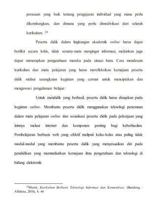 perasaan yang baik tentang pengajaran individual yang mana perlu
dikembangkan, dan dimana yang perlu dimodivikasi dari seluruh
kurikulum. 24
Peserta didik dalam lingkungan akademik online harus dapat
berfikir secara kritis, tidak semata-mata mengingat informasi, melainkan juga
dapat menerapkan pengetahuan mereka pada situasi baru. Cara mendesain
kurikulum dan mata pelajaran yang harus merefleksikan kemajuan peserta
didik melaui serangkaian kegiatan yang cermat untuk menciptakan dan
mengawasi pengalaman belajar.
Untuk mendidik yang berhasil, peserta didik harus disiapkan pada
kegiatan online. Membantu peserta didik menggunakan teknologi penemuan
dalam mata pelajaran online dan sosialisasi peserta didik pada pekerjaan yang
lainnya melaui internet dan komponen penting bagi keberhasilan.
Pembelajaran berbasis web yang efektif meliputi kelas-kelas atau paling tidak
modul-modul yang membantu peserta didik yang menyesuaikan diri pada
pendidikan yang memnafaatkan kemajuan ilmu pengetahuan dan teknologi di
bidang elektronik
24Munir, Kurikulum Berbasis Teknologi Informasi dan Komunikasi, (Bandung :
Alfabeta, 2010), h. 44
 