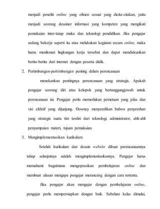 menjadi peneliti online yang efisien sesuai yang dicita-citakan, yaitu
menjadi seorang desainer informasi yang kompeten yang mengikuti
pemakaian inter-tatap muka dan teknologi pendidikan. Jika pengajar
sedang bekerja seperti itu atau melakukan kegiatan secara online, maka
harus menikmati lingkungan kerja tersebut dan dapat mendiskusikan
berita-berita dari internet dengan peserta didik.
2. Pertimbangan-pertimbangan penting dalam perencanaan
menekankan pentingnya perencanaan yang strategis. Apakah
pengajar seorang diri atau kelopok yang bertanggungjawab untuk
perencanaan ini. Pengajar perlu memerlukan pemetaan yang jelas dan
visi efektif yang dijunjung. Downey menyerahkan bahwa penyerahan
yang strategis suatu tim terdiri dari teknologi, administrator, ahli-ahli
penyampaian materi, tujuan pemakaian.
3. Mengimplementasikan kurikulum
Setelah kurikulum dan desain website dibuat perencanaannya
tahap selanjutnya adalah mengimplementasikannya. Pengajar harus
memahami bagaimana mengoprasikan pembelajaran online dan
membuat alasan mengapa pengajar merancang dengan cara tertentu.
Jika pengajar akan mengajar dengan pembelajaran online,
pengajar perlu mempersiapkan dengan baik. Sebelum kelas dimulai,
 