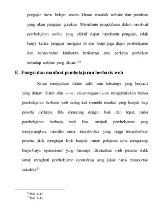 pengajar harus belajar secara khusus masalah website dan peralatan
yang akan pengajar gunakan. Memahami pengetahuan dalam membuat
pembelajaran online yang efektif dapat membantu pengajar, tidak
hanya ketika pengajar mengajar di elas tetapi juga dapat pembelajaran
dan bahan-bahan kurikulum berikutnya atau perlunya perbaikan
terhadap website yang dibuat. 26
E. Fungsi dan manfaat pembelajaran berbasis web
Kruse menyatakan dalam salah satu tulisannya yang berjudul
yang dimuat dalam situs www. elearningguru.com mengemukakan bahwa
pembelajaran berbasis web sering kali memiliki manfaat yang banyak bagi
peserta didiknya. Bila dirancang dengan baik dan tepat, maka
pembelajaran berbasis web bisa menjadi pembelajaran yang
menyenangkan, memiliki unsur interaktivitas yang tinggi menyebabkan
peserta didik mengingat lebih banyak materi pelajaran serta mengurangi
biaya-biaya operasional yang biasanya dikeluarkan oleh peserta didik
untuk mengikuti pembelajaran (contohnya uang jajan/ biaya transportasi
sekolah).27
26Ibid,.h.45
27Ibid,.h.45
 