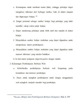 c. Kemampuan untuk membuat tautan (link), sehingga pebelajar dapat
mengakses informasi dari berbagai sumber, baik di dalam maupun
luar lingkungan belajar. 30
d. Sangat potensial sebagai sumber belajar bagi pebelajar yang tidak
memiliki cukup waktu untuk belajar.
e. Dapat mendorong pebelajar untuk lebih aktif dan mandiri di dalam
belajar
f. Menyediakan sumber belajar tambahan yang dapat digunakan untuk
memperkaya materi pembelajaran
g. Menyediakan sumber belajar tambahan yang dapat digunakan untuk
mencari informasi yang mereka butuhkan
h. Isi dan materi pelajaran dapat di-update dengan mudah.
2. Kekurangan Pembelajaran Berbasis Web
a. Keberhasilan pembelajaran berbasis web bergantung pada
kemndirian dan motivasi pembelajar.
b. Akses untuk mengikuti pembelajaran untuk dengan menggunakan
web seringkali menjadi masalah bagi pembelajar.
30Rusman, Belajar dan Pembelajaran Berbasis Komputer, Ibid, h. 295
 