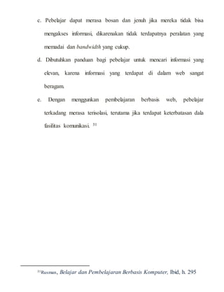 c. Pebelajar dapat merasa bosan dan jenuh jika mereka tidak bisa
mengakses informasi, dikarenakan tidak terdapatnya peralatan yang
memadai dan bandwidth yang cukup.
d. Dibutuhkan panduan bagi pebelajar untuk mencari informasi yang
elevan, karena informasi yang terdapat di dalam web sangat
beragam.
e. Dengan menggunkan pembelajaran berbasis web, pebelajar
terkadang merasa terisolasi, terutama jika terdapat keterbatasan dala
fasilitas komunikasi. 31
31Rusman, Belajar dan Pembelajaran Berbasis Komputer, Ibid, h. 295
 