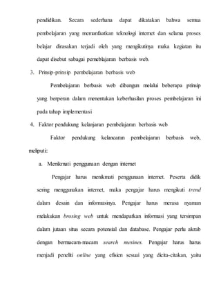 pendidikan. Secara sederhana dapat dikatakan bahwa semua
pembelajaran yang memanfaatkan teknologi internet dan selama proses
belajar dirasakan terjadi oleh yang mengikutinya maka kegiatan itu
dapat disebut sabagai pemeblajaran berbasis web.
3. Prinsip-prinsip pembelajaran berbasis web
Pembelajaran berbasis web dibangun melalui beberapa prinsip
yang berperan dalam menentukan keberhasilan proses pembelajaran ini
pada tahap implementasi
4. Faktor pendukung kelanjaran pembelajaran berbasis web
Faktor pendukung kelancaran pembelajaran berbasis web,
meliputi:
a. Menikmati penggunaan dengan internet
Pengajar harus menikmati penggunaan internet. Peserta didik
sering menggunakan internet, maka pengajar harus mengikuti trend
dalam desain dan informasinya. Pengajar harus merasa nyaman
melakukan brosing web untuk mendapatkan informasi yang tersimpan
dalam jutaan situs secara potensial dan database. Pengajar perlu akrab
dengan bermacam-macam search mesines. Pengajar harus harus
menjadi peneliti online yang efisien sesuai yang dicita-citakan, yaitu
 