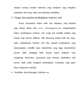 menjadi seorang desainer informasi yang kompeten yang mengikuti
pemakaian inter-tatap muka dan teknologi pendidikan.
5. Fungsi dan manfaat pembelajaran berbasis web
Kruse menyatakan dalam salah satu tulisannya yang berjudul
yang dimuat dalam situs www. elearningguru.com mengemukakan
bahwa pembelajaran berbasis web sering kali memiliki manfaat yang
banyak bagi peserta didiknya. Bila dirancang dengan baik dan tepat,
maka pembelajaran berbasis web bisa menjadi pembelajaran yang
menyenangkan, memiliki unsur interaktivitas yang tinggi menyebabkan
peserta didik mengingat lebih banyak materi pelajaran serta
mengurangi biaya-biaya operasional yang biasanya dikeluarkan oleh
peserta didik untuk mengikuti pembelajaran (contohnya uang jajan/
biaya transportasi sekolah).
6. Kelebihan dan kekurangan bebrbasis we.
 