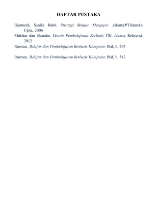 DAFTAR PUSTAKA
Djamarah, Syaiful Bahri. Strategi Belajar Mengajar .Jakarta:PT.Rieneka
Cipta, 2006
Mukhtar dan Iskandar. Desain Pembelajaran Berbasis TIK. Jakarta: Referensi,
2012
Rusman, Belajar dan Pembelajaran Berbasis Komputer, Ibid, h. 295
Rusman, Belajar dan Pembelajaran Berbasis Komputer, Ibid, h. 543
 