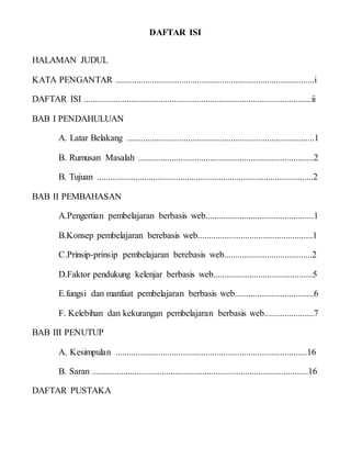 DAFTAR ISI
HALAMAN JUDUL
KATA PENGANTAR ........................................................................................i
DAFTAR ISI .....................................................................................................ii
BAB I PENDAHULUAN
A. Latar Belakang ...................................................................................1
B. Rumusan Masalah ..............................................................................2
B. Tujuan ................................................................................................2
BAB II PEMBAHASAN
A.Pengertian pembelajaran berbasis web................................................1
B.Konsep pembelajaran berebasis web...................................................1
C.Prinsip-prinsip pembelajaran berebasis web.......................................2
D.Faktor pendukung kelenjar berbasis web............................................5
E.fungsi dan manfaat pembelajaran berbasis web...................................6
F. Kelebihan dan kekurangan pembelajaran berbasis web......................7
BAB III PENUTUP
A. Kesimpulan .....................................................................................16
B. Saran ................................................................................................16
DAFTAR PUSTAKA
 