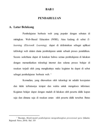 BAB I
PENDAHULUAN
A. Latar Belakang
Pembelajaran berbasis web yang populer dengan sebutan di
miringkan. Web-Based Education (WBE), Atau kadang di sebut E-
learning (Electonik Learning), dapat di defenisiskan sebagai aplikasi
tekbologi web dalam dunia pembelajaran untuk sebuah proses pendidikan.
Secara sederhana dapat di katakan bahwa semua pembelajaran di lakukan
dengan memanfaatkan teknologi internet dan selama proses belajar di
rasakan terjadi oleh yang mengikutinya maka kegiatan itu dapat di sebut
sebagai pembelajaran berbasis web. 1
Kemudian, yang ditawarkan oleh teknologi ini adalah kecepatan
dan tidak terbatasnya tempat dan waktu untuk mengakses informasi.
Kegiatan belajar dapat dengan mudah di lakukan oleh peserta didik kapan
saja dan dimana saja di rasakan aman oleh peserta didik tersebut. Batas
1 Rusman, Model-model pembelajaran mengembangkan provesional guru (Jakarta:
Rajawali Perss, 2014). Hal. 335
 