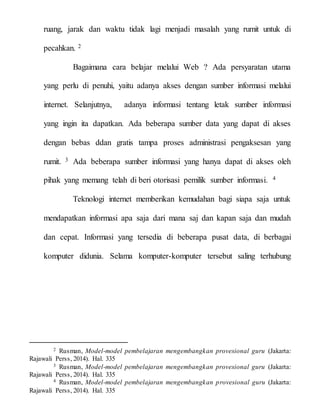 ruang, jarak dan waktu tidak lagi menjadi masalah yang rumit untuk di
pecahkan. 2
Bagaimana cara belajar melalui Web ? Ada persyaratan utama
yang perlu di penuhi, yaitu adanya akses dengan sumber informasi melalui
internet. Selanjutnya, adanya informasi tentang letak sumber informasi
yang ingin ita dapatkan. Ada beberapa sumber data yang dapat di akses
dengan bebas ddan gratis tampa proses administrasi pengaksesan yang
rumit. 3 Ada beberapa sumber informasi yang hanya dapat di akses oleh
pihak yang memang telah di beri otorisasi pemilik sumber informasi. 4
Teknologi internet memberikan kemudahan bagi siapa saja untuk
mendapatkan informasi apa saja dari mana saj dan kapan saja dan mudah
dan cepat. Informasi yang tersedia di beberapa pusat data, di berbagai
komputer didunia. Selama komputer-komputer tersebut saling terhubung
2 Rusman, Model-model pembelajaran mengembangkan provesional guru (Jakarta:
Rajawali Perss, 2014). Hal. 335
3 Rusman, Model-model pembelajaran mengembangkan provesional guru (Jakarta:
Rajawali Perss, 2014). Hal. 335
4 Rusman, Model-model pembelajaran mengembangkan provesional guru (Jakarta:
Rajawali Perss, 2014). Hal. 335
 