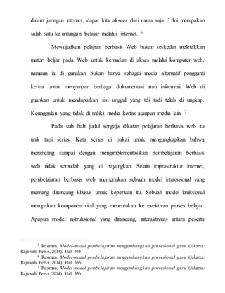 dalam jaringan internet, dapat kita aksees dari mana saja. 5 Ini merupakan
salah satu ke untungan belajar melalui internet. 6
Mewujudkan pelajran berbasis Web bukan seskedar meletakkan
materi beljar pada Web untuk kemudian di akses melalui komputer web,
namaun ia di gunakan bukan hanya sebagai media alternatif pengganti
kertas untuk menyimpan berbagai dokumentasi atau informasi. Web di
guankan untuk mendapatkan sisi unggul yang tdi tadi telah di ungkap.
Keunggulan yang tidak di miliki media kertas ataupun media lain. 7
Pada sub bab judul sengaja dikatan pelajaran berbasis web itu
unik tapi serius. Kata serius di pakai untuk mengungkapkan bahwa
merancang sampai dengan mengimplementasikan pembelajaran berbasis
web tidak semudah yang di bayangkan. Selain imprastruktur internet,
pembelajaran berbasis web memerlukan sebuah model intuksisonal yang
memang dirancang khusus untuk keperluan itu. Sebuah model itruksional
merupakan komponen vital yang menentukan ke evektivan proses belajar.
Apapun model instruksional yang dirancang, interaktivitas antara peserta
5 Rusman, Model-model pembelajaran mengembangkan provesional guru (Jakarta:
Rajawali Perss, 2014). Hal. 335
6 Rusman, Model-model pembelajaran mengembangkan provesional guru (Jakarta:
Rajawali Perss, 2014). Hal. 336
7 Rusman, Model-model pembelajaran mengembangkan provesional guru (Jakarta:
Rajawali Perss, 2014). Hal. 336
 