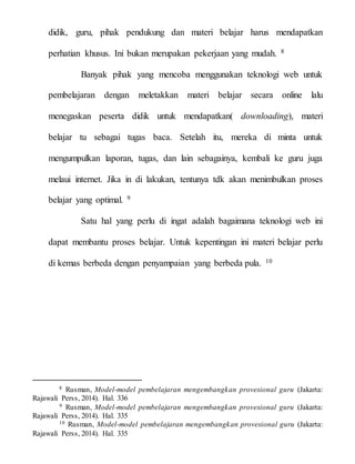 didik, guru, pihak pendukung dan materi belajar harus mendapatkan
perhatian khusus. Ini bukan merupakan pekerjaan yang mudah. 8
Banyak pihak yang mencoba menggunakan teknologi web untuk
pembelajaran dengan meletakkan materi belajar secara online lalu
menegaskan peserta didik untuk mendapatkan( downloading), materi
belajar tu sebagai tugas baca. Setelah itu, mereka di minta untuk
mengumpulkan laporan, tugas, dan lain sebagainya, kembali ke guru juga
melaui internet. Jika in di lakukan, tentunya tdk akan menimbulkan proses
belajar yang optimal. 9
Satu hal yang perlu di ingat adalah bagaimana teknologi web ini
dapat membantu proses belajar. Untuk kepentingan ini materi belajar perlu
di kemas berbeda dengan penyampaian yang berbeda pula. 10
8 Rusman, Model-model pembelajaran mengembangkan provesional guru (Jakarta:
Rajawali Perss, 2014). Hal. 336
9 Rusman, Model-model pembelajaran mengembangkan provesional guru (Jakarta:
Rajawali Perss, 2014). Hal. 335
10 Rusman, Model-model pembelajaran mengembangkan provesional guru (Jakarta:
Rajawali Perss, 2014). Hal. 335
 