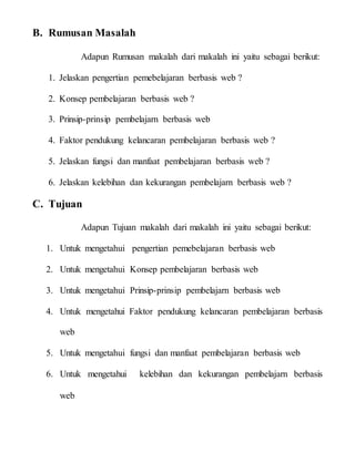 B. Rumusan Masalah
Adapun Rumusan makalah dari makalah ini yaitu sebagai berikut:
1. Jelaskan pengertian pemebelajaran berbasis web ?
2. Konsep pembelajaran berbasis web ?
3. Prinsip-prinsip pembelajarn berbasis web
4. Faktor pendukung kelancaran pembelajaran berbasis web ?
5. Jelaskan fungsi dan manfaat pembelajaran berbasis web ?
6. Jelaskan kelebihan dan kekurangan pembelajarn berbasis web ?
C. Tujuan
Adapun Tujuan makalah dari makalah ini yaitu sebagai berikut:
1. Untuk mengetahui pengertian pemebelajaran berbasis web
2. Untuk mengetahui Konsep pembelajaran berbasis web
3. Untuk mengetahui Prinsip-prinsip pembelajarn berbasis web
4. Untuk mengetahui Faktor pendukung kelancaran pembelajaran berbasis
web
5. Untuk mengetahui fungsi dan manfaat pembelajaran berbasis web
6. Untuk mengetahui kelebihan dan kekurangan pembelajarn berbasis
web
 