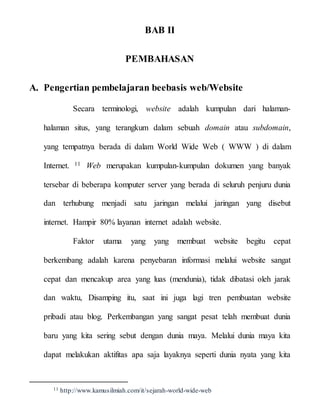 BAB II
PEMBAHASAN
A. Pengertian pembelajaran beebasis web/Website
Secara terminologi, website adalah kumpulan dari halaman-
halaman situs, yang terangkum dalam sebuah domain atau subdomain,
yang tempatnya berada di dalam World Wide Web ( WWW ) di dalam
Internet. 11 Web merupakan kumpulan-kumpulan dokumen yang banyak
tersebar di beberapa komputer server yang berada di seluruh penjuru dunia
dan terhubung menjadi satu jaringan melalui jaringan yang disebut
internet. Hampir 80% layanan internet adalah website.
Faktor utama yang yang membuat website begitu cepat
berkembang adalah karena penyebaran informasi melalui website sangat
cepat dan mencakup area yang luas (mendunia), tidak dibatasi oleh jarak
dan waktu, Disamping itu, saat ini juga lagi tren pembuatan website
pribadi atau blog. Perkembangan yang sangat pesat telah membuat dunia
baru yang kita sering sebut dengan dunia maya. Melalui dunia maya kita
dapat melakukan aktifitas apa saja layaknya seperti dunia nyata yang kita
11 http://www.kamusilmiah.com/it/sejarah-world-wide-web
 