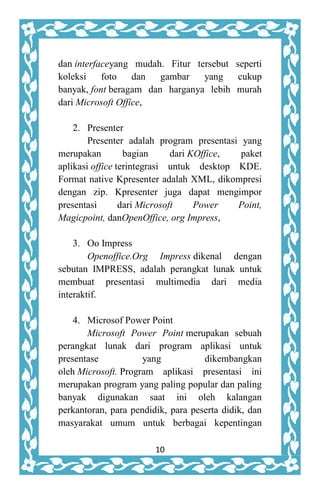 10
dan interfaceyang mudah. Fitur tersebut seperti
koleksi foto dan gambar yang cukup
banyak, font beragam dan harganya lebih murah
dari Microsoft Office,
2. Presenter
Presenter adalah program presentasi yang
merupakan bagian dari KOffice, paket
aplikasi office terintegrasi untuk desktop KDE.
Format native Kpresenter adalah XML, dikompresi
dengan zip. Kpresenter juga dapat mengimpor
presentasi dari Microsoft Power Point,
Magicpoint, danOpenOffice, org Impress,
3. Oo Impress
Openoffice.Org Impress dikenal dengan
sebutan IMPRESS, adalah perangkat lunak untuk
membuat presentasi multimedia dari media
interaktif.
4. Microsof Power Point
Microsoft Power Point merupakan sebuah
perangkat lunak dari program aplikasi untuk
presentase yang dikembangkan
oleh Microsoft. Program aplikasi presentasi ini
merupakan program yang paling popular dan paling
banyak digunakan saat ini oleh kalangan
perkantoran, para pendidik, para peserta didik, dan
masyarakat umum untuk berbagai kepentingan
 