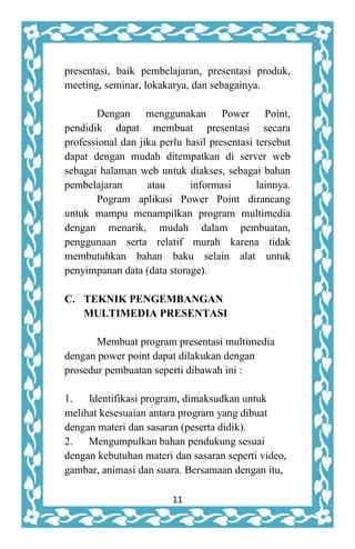 11
presentasi, baik pembelajaran, presentasi produk,
meeting, seminar, lokakarya, dan sebagainya.
Dengan menggunakan Power Point,
pendidik dapat membuat presentasi secara
professional dan jika perlu hasil presentasi tersebut
dapat dengan mudah ditempatkan di server web
sebagai halaman web untuk diakses, sebagai bahan
pembelajaran atau informasi lainnya.
Pogram aplikasi Power Point dirancang
untuk mampu menampilkan program multimedia
dengan menarik, mudah dalam pembuatan,
penggunaan serta relatif murah karena tidak
membutuhkan bahan baku selain alat untuk
penyimpanan data (data storage).
C. TEKNIK PENGEMBANGAN
MULTIMEDIA PRESENTASI
Membuat program presentasi multimedia
dengan power point dapat dilakukan dengan
prosedur pembuatan seperti dibawah ini :
1. Identifikasi program, dimaksudkan untuk
melihat kesesuaian antara program yang dibuat
dengan materi dan sasaran (peserta didik).
2. Mengumpulkan bahan pendukung sesuai
dengan kebutuhan materi dan sasaran seperti video,
gambar, animasi dan suara. Bersamaan dengan itu,
 