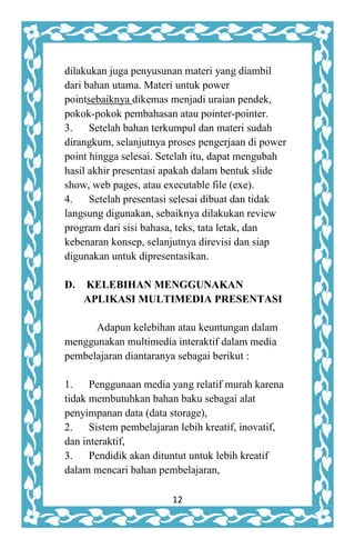 12
dilakukan juga penyusunan materi yang diambil
dari bahan utama. Materi untuk power
pointsebaiknya dikemas menjadi uraian pendek,
pokok-pokok pembahasan atau pointer-pointer.
3. Setelah bahan terkumpul dan materi sudah
dirangkum, selanjutnya proses pengerjaan di power
point hingga selesai. Setelah itu, dapat mengubah
hasil akhir presentasi apakah dalam bentuk slide
show, web pages, atau executable file (exe).
4. Setelah presentasi selesai dibuat dan tidak
langsung digunakan, sebaiknya dilakukan review
program dari sisi bahasa, teks, tata letak, dan
kebenaran konsep, selanjutnya direvisi dan siap
digunakan untuk dipresentasikan.
D. KELEBIHAN MENGGUNAKAN
APLIKASI MULTIMEDIA PRESENTASI
Adapun kelebihan atau keuntungan dalam
menggunakan multimedia interaktif dalam media
pembelajaran diantaranya sebagai berikut :
1. Penggunaan media yang relatif murah karena
tidak membutuhkan bahan baku sebagai alat
penyimpanan data (data storage),
2. Sistem pembelajaran lebih kreatif, inovatif,
dan interaktif,
3. Pendidik akan dituntut untuk lebih kreatif
dalam mencari bahan pembelajaran,
 