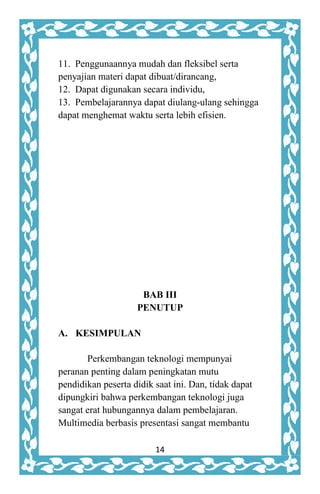 14
11. Penggunaannya mudah dan fleksibel serta
penyajian materi dapat dibuat/dirancang,
12. Dapat digunakan secara individu,
13. Pembelajarannya dapat diulang-ulang sehingga
dapat menghemat waktu serta lebih efisien.
BAB III
PENUTUP
A. KESIMPULAN
Perkembangan teknologi mempunyai
peranan penting dalam peningkatan mutu
pendidikan peserta didik saat ini. Dan, tidak dapat
dipungkiri bahwa perkembangan teknologi juga
sangat erat hubungannya dalam pembelajaran.
Multimedia berbasis presentasi sangat membantu
 