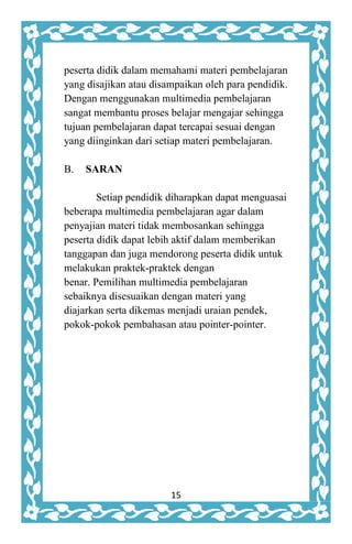 15
peserta didik dalam memahami materi pembelajaran
yang disajikan atau disampaikan oleh para pendidik.
Dengan menggunakan multimedia pembelajaran
sangat membantu proses belajar mengajar sehingga
tujuan pembelajaran dapat tercapai sesuai dengan
yang diinginkan dari setiap materi pembelajaran.
B. SARAN
Setiap pendidik diharapkan dapat menguasai
beberapa multimedia pembelajaran agar dalam
penyajian materi tidak membosankan sehingga
peserta didik dapat lebih aktif dalam memberikan
tanggapan dan juga mendorong peserta didik untuk
melakukan praktek-praktek dengan
benar. Pemilihan multimedia pembelajaran
sebaiknya disesuaikan dengan materi yang
diajarkan serta dikemas menjadi uraian pendek,
pokok-pokok pembahasan atau pointer-pointer.
 