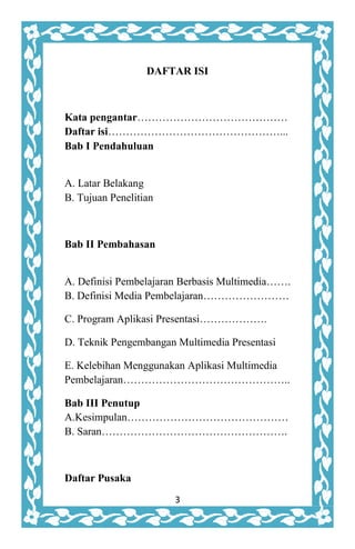 3
DAFTAR ISI
Kata pengantar……………………………………
Daftar isi…………………………………………...
Bab I Pendahuluan
A. Latar Belakang
B. Tujuan Penelitian
Bab II Pembahasan
A. Definisi Pembelajaran Berbasis Multimedia…….
B. Definisi Media Pembelajaran……………………
C. Program Aplikasi Presentasi……………….
D. Teknik Pengembangan Multimedia Presentasi
E. Kelebihan Menggunakan Aplikasi Multimedia
Pembelajaran………………………………………..
Bab III Penutup
A.Kesimpulan………………………………………
B. Saran…………………………………………….
Daftar Pusaka
 