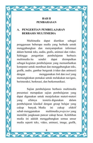 6
BAB II
PEMBAHASAN
A. PENGERTIAN PEMBELAJARAN
BERBASIS MULTIMEDIA
Multimedia dapat diartikan sebagai
penggunaan beberapa media yang berbeda untuk
menggabungkan dan menyampaikan informasi
dalam bentuk teks, audio, grafis, animasi dan video.
Sehingga pengertian pembelajaran berbasis
multimedia itu sendiri dapat disimpulkan
sebagai kegiatan pembelajaran yang memanfaatkan
komputer untuk membuat dan menggabungkan teks,
grafik, audio, gambar bergerak (video dan animasi)
dengan menggunakan link dan tool yang
memungkinkan pemakai untuk melakukan navigasi,
berinteraksi, berkreasi, dan berkomunikasi.
Sajian pembelajaran berbasis multimedia
presentasi merupakan sajian pembelajaran yang
dapat digunakan untuk menjelaskan materi-materi
yang sifatnya teoretis digunakan dalam
pembelajaran klasikal dengan group belajar yang
cukup banyak. Media ini cukup efektif
sebab menggunakan multimedia projector yang
memiliki jangkauan pancar cukup besar. Kelebihan
media ini adalah menggabungkan semua unsur
media seperti teks, video, animasi, image, grafik,
 